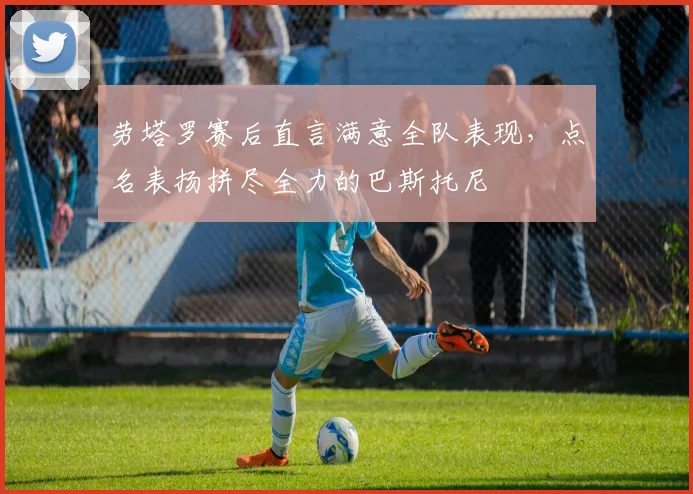 劳塔罗赛后直言满意全队表现,点名表扬拼尽全力的巴斯托尼