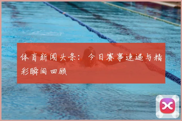 体育新闻头条：今日赛事速递与精彩瞬间回顾