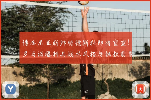 博洛尼亚新帅特德斯科即将官宣！罗马诺爆料其战术风格与执教前景分析