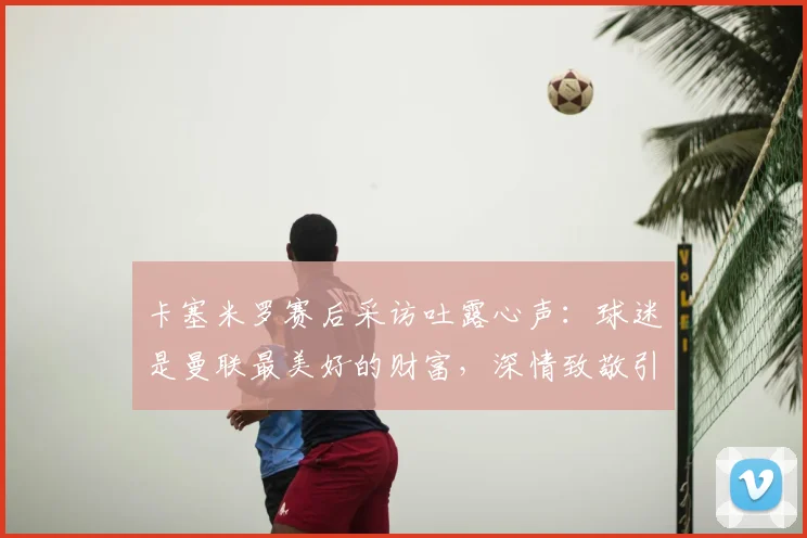 卡塞米罗赛后采访吐露心声:球迷是曼联最美好的财富,深情致敬引共鸣
