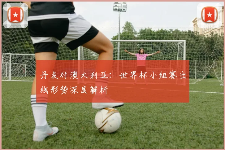 丹麦对澳大利亚:世界杯小组赛出线形势深度解析