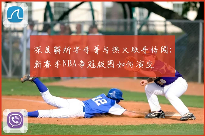 深度解析字母哥与热火联手传闻:新赛季NBA争冠版图如何演变
