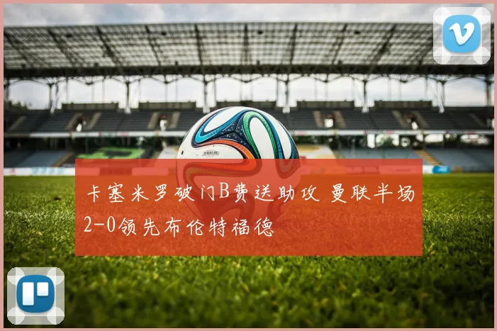 卡塞米罗破门B费送助攻 曼联半场2-0领先布伦特福德