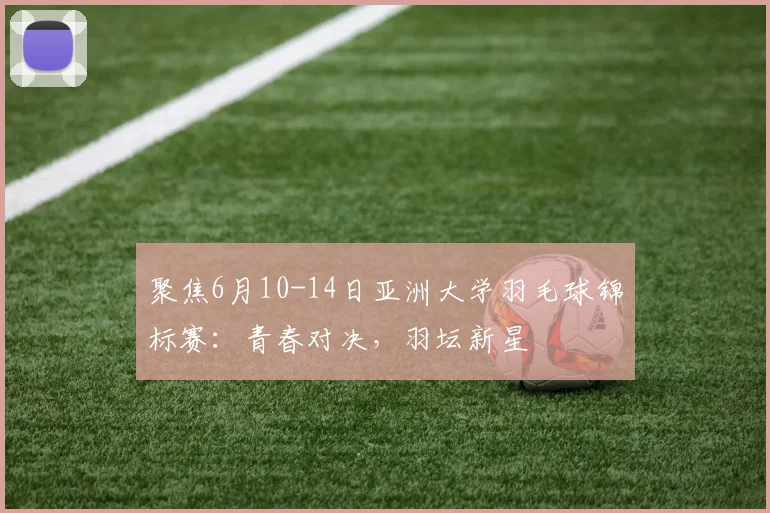 聚焦6月10-14日亚洲大学羽毛球锦标赛：青春对决，羽坛新星