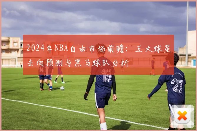 2024年NBA自由市场前瞻：五大球星去向预测与黑马球队分析