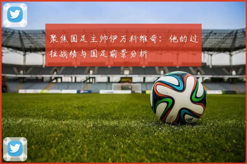 聚焦国足主帅伊万科维奇:他的过往战绩与国足前景分析