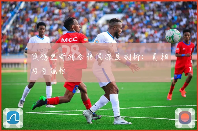 莫德里奇转会传闻深度剖析：真相与可能性