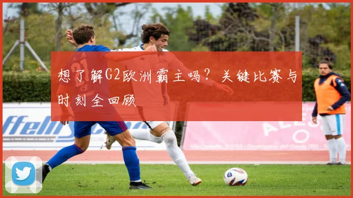 想了解G2欧洲霸主吗？关键比赛与时刻全回顾