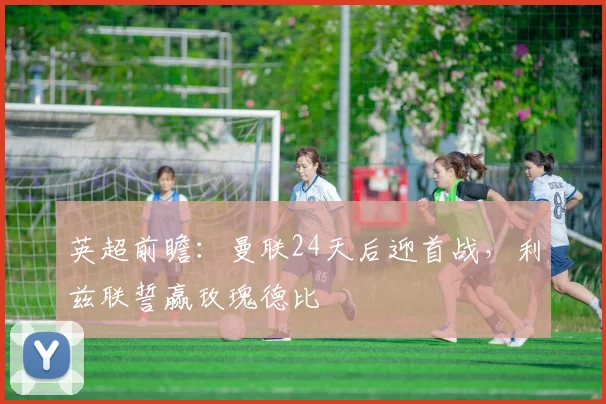 英超前瞻：曼联24天后迎首战，利兹联誓赢玫瑰德比
