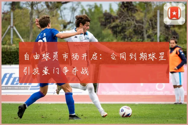 自由球员市场开启:合同到期球星引发豪门争夺战
