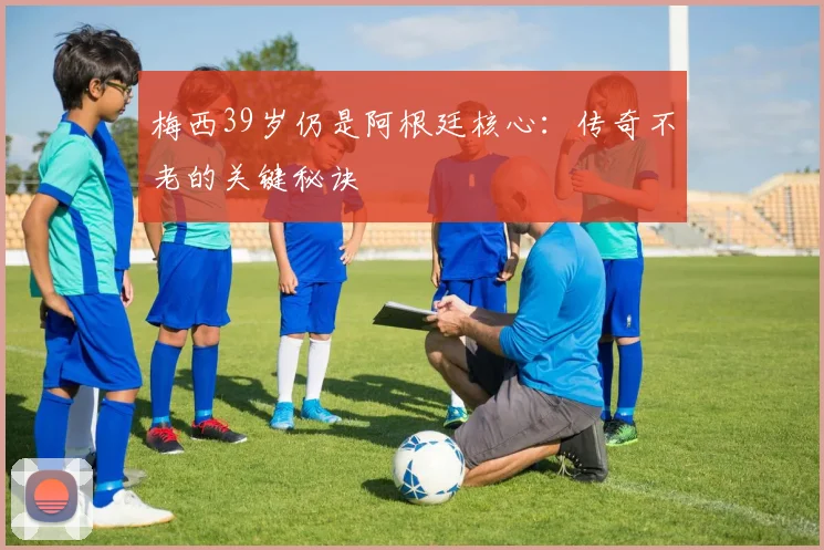 梅西39岁仍是阿根廷核心:传奇不老的关键秘诀
