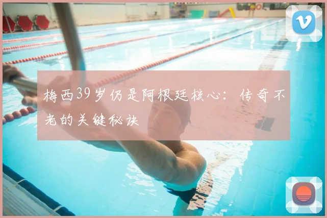 梅西39岁仍是阿根廷核心:传奇不老的关键秘诀