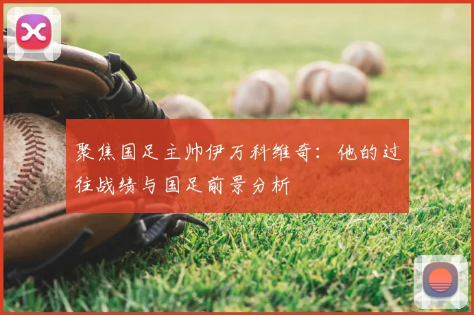 聚焦国足主帅伊万科维奇:他的过往战绩与国足前景分析