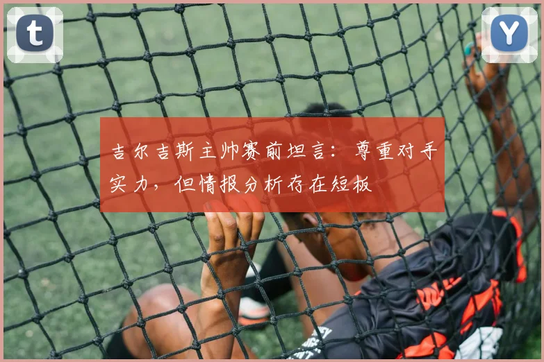 吉尔吉斯主帅赛前坦言:尊重对手实力,但情报分析存在短板