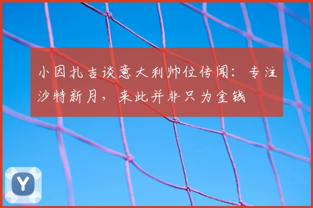 小因扎吉谈意大利帅位传闻:专注沙特新月,来此并非只为金钱