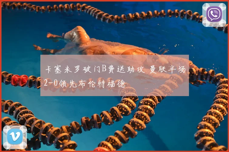 卡塞米罗破门B费送助攻 曼联半场2-0领先布伦特福德