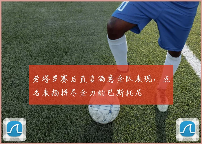 劳塔罗赛后直言满意全队表现,点名表扬拼尽全力的巴斯托尼