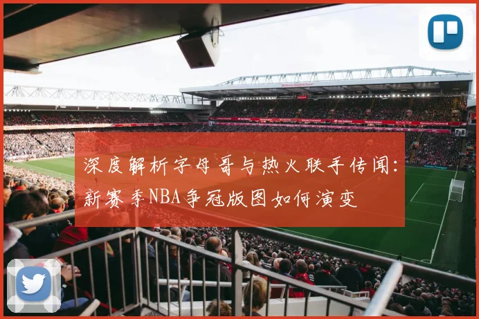 深度解析字母哥与热火联手传闻:新赛季NBA争冠版图如何演变