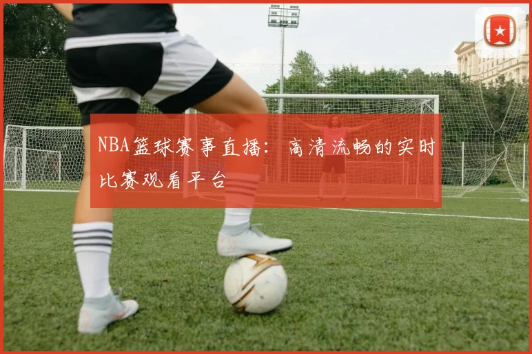 NBA篮球赛事直播:高清流畅的实时比赛观看平台