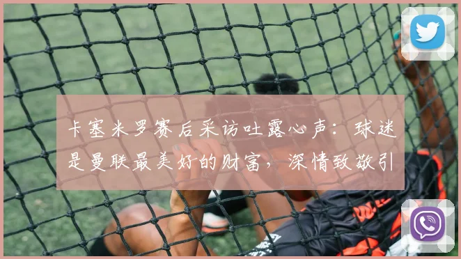 卡塞米罗赛后采访吐露心声:球迷是曼联最美好的财富,深情致敬引共鸣